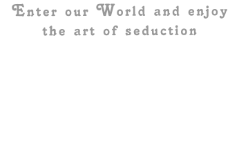 Enter our World and enjoy the art of seduction